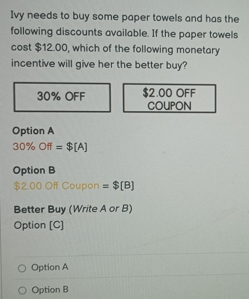 Ivy needs to buy some paper towels and has the
following discounts available. If the paper towels
cost $12.00, which of the following monetary
incentive will give her the better buy?

30% OFF $2.00 OFF
COUPON
Option A
30% Off=$[A]
Option B
00 Off Coupon =$[B]
Better Buy (Write A or B)
Option [C]
Option A
Option B