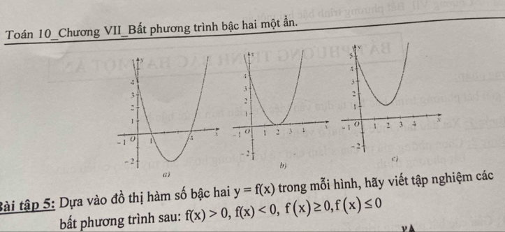 Toán 10_Chương VII_Bất phương trình bậc hai một ần. 
a) 
Bài tập 5: Dựa vào đồ thị hàm số bậc hai y=f(x) trong mỗi hình, hãy viết tập nghiệm các 
bấắt phương trình sau: f(x)>0, f(x)<0</tex>, f(x)≥ 0, f(x)≤ 0