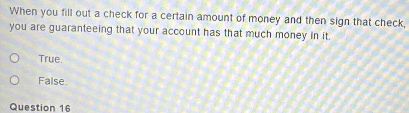 When you fill out a check for a certain amount of money and then sign that check,
you are guaranteeing that your account has that much money in it.
True.
False.
Question 16