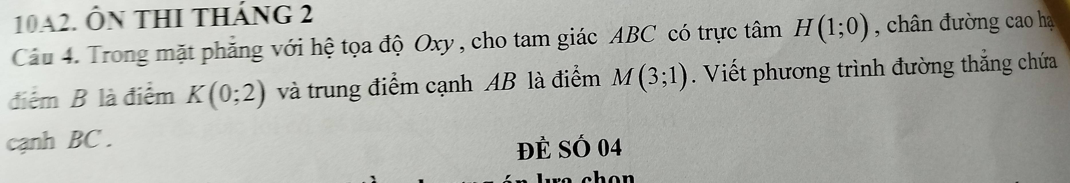 10A2. ÔN THI THánG 2 
Cầu 4. Trong mặt phẳng với hệ tọa độ Oxy , cho tam giác ABC có trực tâm H(1;0) , chân đường cao hạ 
điểm B là điểm K(0;2) và trung điểm cạnh AB là điểm M(3;1). Viết phương trình đường thắng chứa 
cạnh BC. 
Đẻ Số 04
o