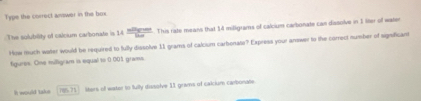 Type the correct answer in the box 
The solubility of calcium carbonate is 14 mileven/mu   This rate means that 14 miligrams of calcium carbonate can dissolve in 1 liter of water 
How muth weter would be required to fully dissolve 11 grams of calcium carbonate? Express your answer to the correct number of sigreficam 
figures. One milligram in equal to 0 001 grams. 
I would take overline 100.77 liters of water to fully dissolve 11 grams of calcium carbonate