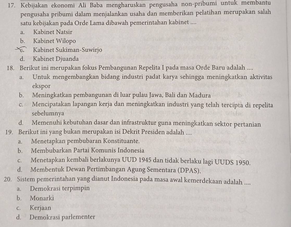 Kebijakan ekonomi Ali Baba mengharuskan pengusaha non-pribumi untuk membantu
pengusaha pribumi dalam menjalankan usaha dan memberikan pelatihan merupakan salah
satu kebijakan pada Orde Lama dibawah pemerintahan kabinet ....
a. Kabinet Natsir
b. Kabinet Wilopo
s Kabinet Sukiman-Suwirjo
d. Kabinet Djuanda
18. Berikut ini merupakan fokus Pembangunan Repelita I pada masa Orde Baru adalah ....
a. Untuk mengembangkan bidang industri padat karya sehingga meningkatkan aktivitas
ekspor
b. Meningkatkan pembangunan di luar pulau Jawa, Bali dan Madura
c. Mencipatakan lapangan kerja dan meningkatkan industri yang telah tercipta di repelita
sebelumnya
d. Memenuhi kebutuhan dasar dan infrastruktur guna meningkatkan sektor pertanian
19. Berikut ini yang bukan merupakan isi Dekrit Presiden adalah ....
a. Menetapkan pembubaran Konstituante.
b. Membubarkan Partai Komunis Indonesia
c. Menetapkan kembali berlakunya UUD 1945 dan tidak berlaku lagi UUDS 1950.
d. Membentuk Dewan Pertimbangan Agung Sementara (DPAS).
20. Sistem pemerintahan yang dianut Indonesia pada masa awal kemerdekaan adalah ....
a. Demokrasi terpimpin
b. Monarki
c. Kerjaan
d. Demokrasi parlementer