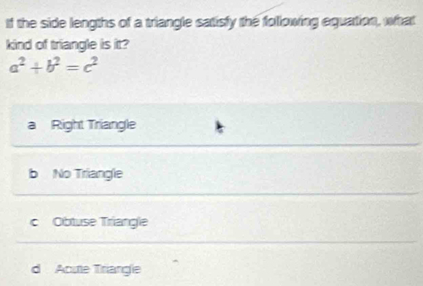 If the side lengths of a triangle satisfy the following equation, what
kind of triangle is it?
a^2+b^2=c^2
a Right Triangle
b No Triangle
cObtuse Triangle
d Acute Triangle