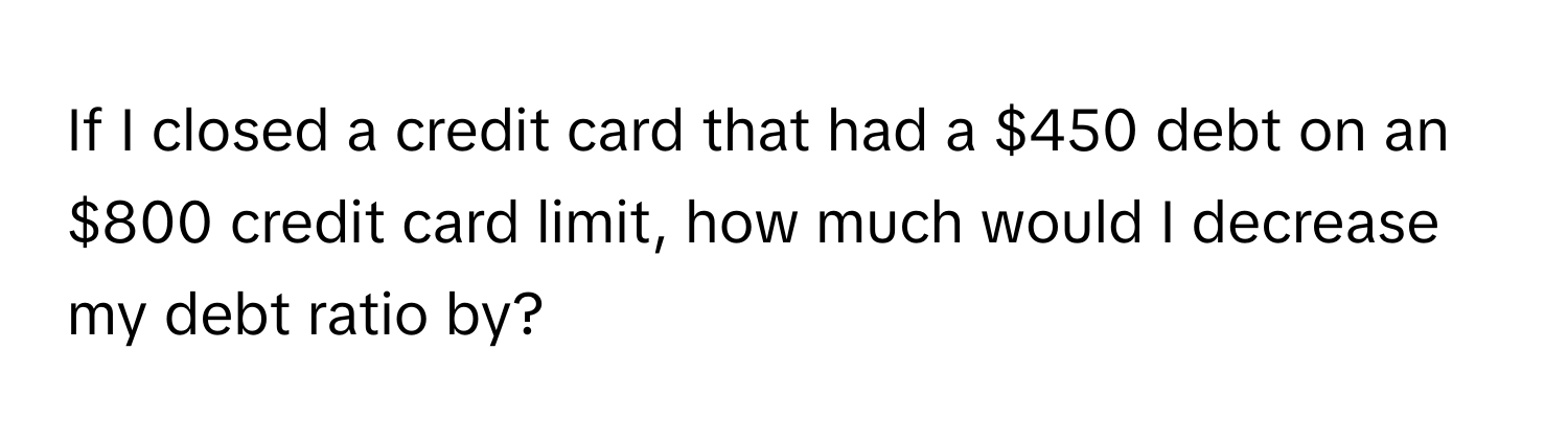 If I closed a credit card that had a $450 debt on an $800 credit card limit, how much would I decrease my debt ratio by?