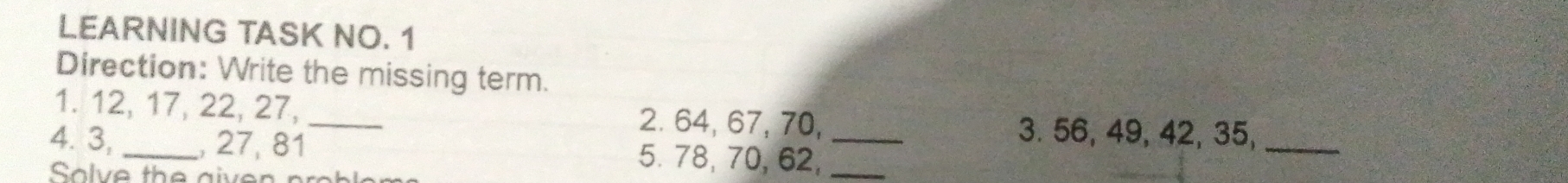 LEARNING TASK NO. 1 
Direction: Write the missing term. 
1. 12, 17, 22, 27, _2. 64, 67, 70, 3. 56, 49, 42, 35,_ 
4. 3, _, 27, 81 5. 78, 70, 62,__ 
Solve the given