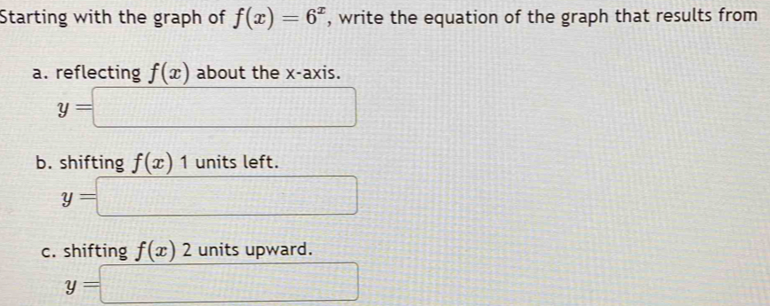 Starting with the graph of f(x)=6^x , write the equation of the graph that results from 
a. reflecting f(x) about the x-axis.
y=□
b. shifting f(x)1 units left.
y=□
c. shifting f(x)2 units upward.
y=□