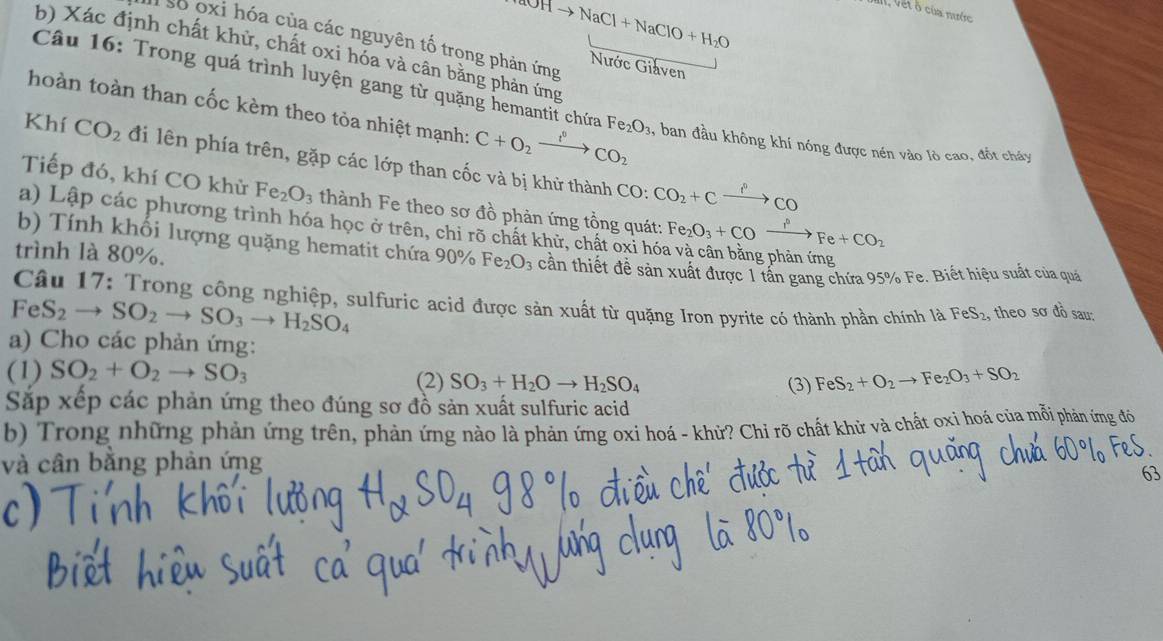 OHto NaCl+NaClO+H_2O
Van, Vết ô của mước
I số oxi hóa của các nguyên tố trong phản ứng Nước Giaven
b) Xác định chất khử, chất oxi hóa và cân bằng phản ứng
Câu 16: Trong quá trình luyện gang từ quặng hemantit chứa Fe_2O_3
thoàn toàn than cốc kèm theo tòa nhiệt mạnh: C+O_2xrightarrow f°CO_2 1, ban đầu không khí nóng được nén vào lò cao, đốt cháy
Khí CO_2 đi lên phía trên, gặp các lớp than cốc và bị khử thành CO_2+Cxrightarrow ?^0CO
CO:
Tiếp đó, khí CO khử Fe_2O_3 thành Fe theo sơ đồ phản ứng tồng quát: Fe_2O_3+COxrightarrow I^nFe+CO_2
a) Lập các phương trình hóa học ở trên, chi rõ chất khử, chất oxi hóa và cân bằng phản ứng
b) Tính khối lượng quặng hematit chứa 90% Fe_2O_3
trình là 80%. cần thiết đề sản xuất được 1 tấn gang chứa 95% Fe. Biết hiệu suất của quá
Câu 17: Trong công nghiệp, sulfuric acid được sản xuất từ quặng Iron pyrite có thành phần chính là FeS₂, theo sơ đồ sa
FeS_2to SO_2to SO_3to H_2SO_4
a) Cho các phản ứng:
(1) SO_2+O_2to SO_3 (2) SO_3+H_2Oto H_2SO_4 FeS_2+O_2to Fe_2O_3+SO_2
(3)
Sắp xếp các phản ứng theo đúng sơ đồ sản xuất sulfuric acid
b) Trong những phản ứng trên, phản ứng nào là phản ứng oxi hoá - khử? Chỉ rõ chất khử và chất oxi hoá của mỗi phản ứng đó
và cân bằng phản ứng
63
