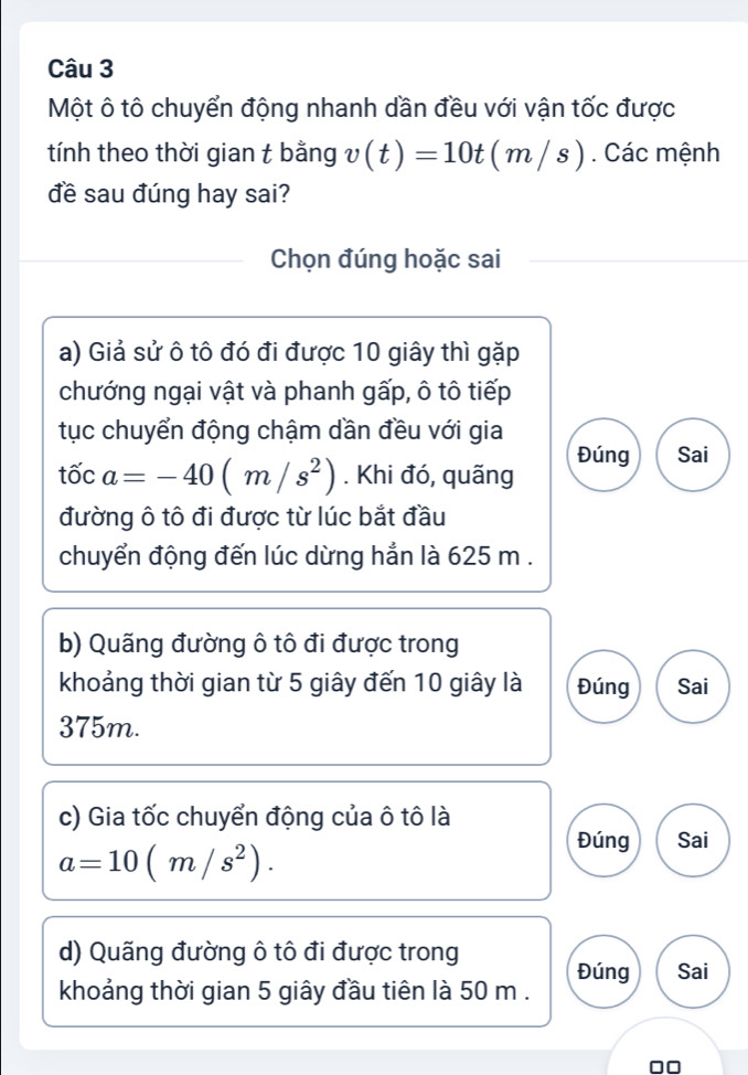 Một ô tô chuyển động nhanh dần đều với vận tốc được
tính theo thời gian t bằng v(t)=10t(m/s). Các mệnh
đề sau đúng hay sai?
Chọn đúng hoặc sai
a) Giả sử ô tô đó đi được 10 giây thì gặp
chướng ngại vật và phanh gấp, ô tô tiếp
tục chuyển động chậm dần đều với gia
Đúng Sai
tốc a=-40(m/s^2). Khi đó, quãng
đường ô tô đi được từ lúc bắt đầu
chuyển động đến lúc dừng hẳn là 625 m.
b) Quãng đường ô tô đi được trong
khoảng thời gian từ 5 giây đến 10 giây là Đúng Sai
375m.
c) Gia tốc chuyển động của ô tô là
a=10(m/s^2). 
Đúng Sai
d) Quãng đường ô tô đi được trong
Đúng Sai
khoảng thời gian 5 giây đầu tiên là 50 m.
00