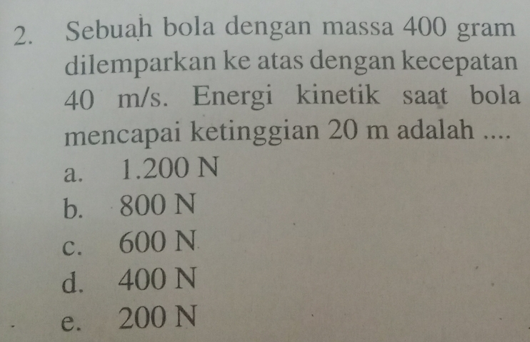 Sebuah bola dengan massa 400 gram
dilemparkan ke atas dengan kecepatan
40 m/s. Energi kinetik saat bola
mencapai ketinggian 20 m adalah ....
a. 1.200 N
b. 800 N
c. 600 N
d. 400 N
e. 200 N