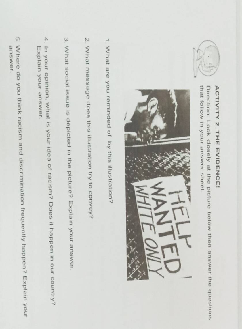 ACTIVITY 2. THE EVIDENCE! 
Direction: Look closely at the picture below then answer the questions 
that follow in your answer sheet. 
1. What are you reminded of by this illustration? 
2. What message does this illustration try to convey? 
3. What social issue is depicted in the picture? Explain your answer. 
4. In your opinion, what is your idea of racism? Does it happen in our country? 
Explain your answer. 
5. Where do you think racism and discrimination frequently happen? Explain your 
answer.