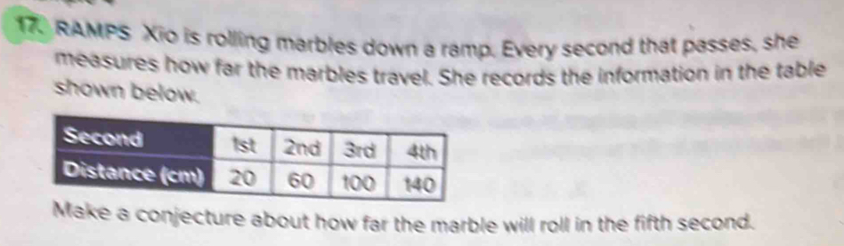 RAMPS Xio is rolling marbles down a ramp. Every second that passes, she 
measures how far the marbles travel. She records the information in the table 
shown below. 
Make a conjecture about how far the marble will roll in the fifth second.