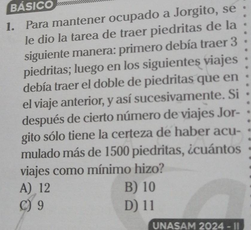 BÁSICO a
1. Para mantener ocupado a Jorgito, se
le dio la tarea de traer piedritas de la
siguiente manera: primero debía traer 3
piedritas; luego en los siguientes viajes
debía traer el doble de piedritas que en
el viaje anterior, y así sucesivamente. Si
después de cierto número de viajes Jor-
gito sólo tiene la certeza de haber acu-
mulado más de 1500 piedritas, ¿cuántos
viajes como mínimo hizo?
A) 12 B) 10
C) 9 D) 11
UNASAM 2024 - 1I