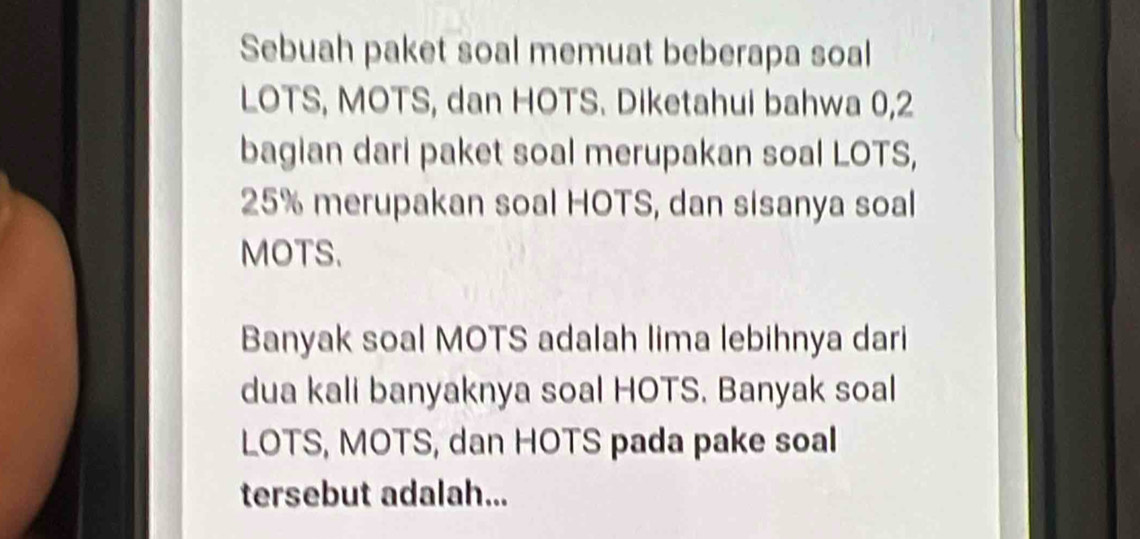 Sebuah paket soal memuat beberapa soal 
LOTS, MOTS, dan HOTS. Diketahui bahwa 0,2
bagian dari paket soal merupakan soal LOTS,
25% merupakan soal HOTS, dan sisanya soal 
MOTS. 
Banyak soal MOTS adalah lima lebihnya dari 
dua kali banyaknya soal HOTS. Banyak soal 
LOTS, MOTS, dan HOTS pada pake soal 
tersebut adalah...