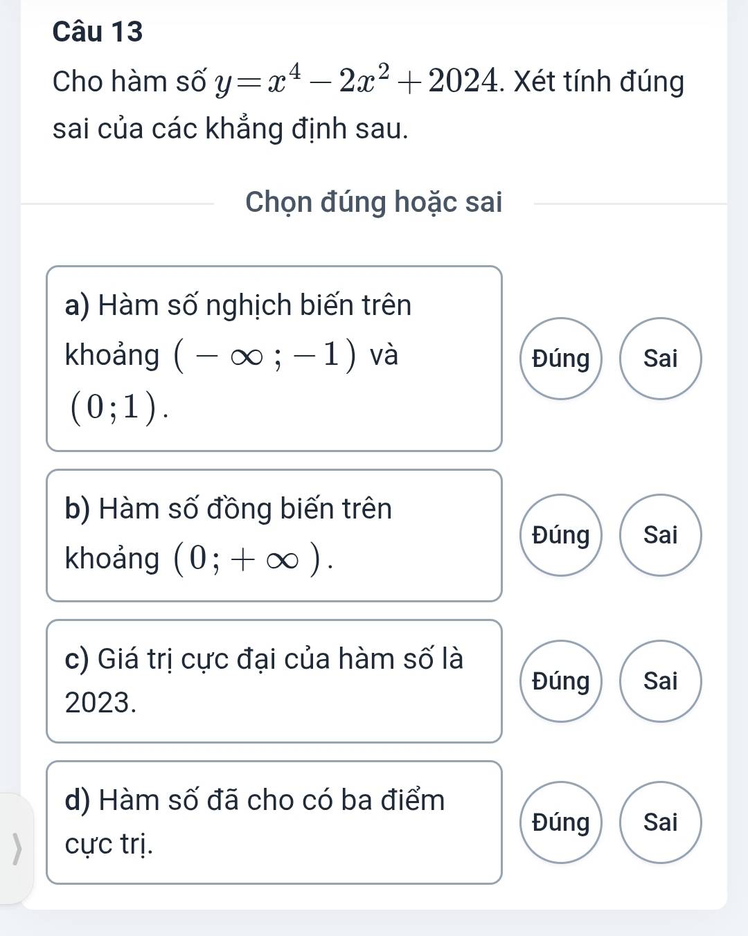 Cho hàm số y=x^4-2x^2+2024. Xét tính đúng 
sai của các khẳng định sau. 
Chọn đúng hoặc sai 
a) Hàm số nghịch biến trên 
khoảng (-∈fty ;-1) và Đúng Sai
(0;1). 
b) Hàm số đồng biến trên 
Đúng Sai 
khoảng (0;+∈fty ). 
c) Giá trị cực đại của hàm số là 
Đúng Sai
2023. 
d) Hàm số đã cho có ba điểm 
Đúng Sai 
cực trị.