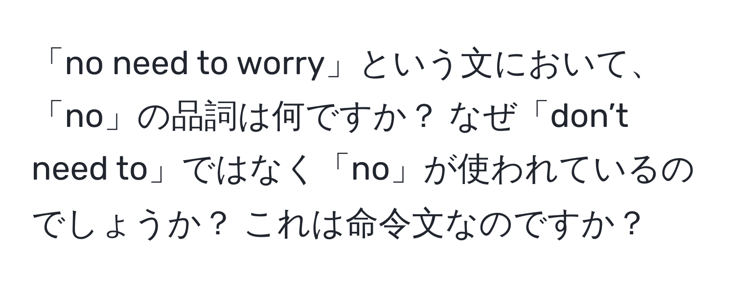 「no need to worry」という文において、「no」の品詞は何ですか？ なぜ「don’t need to」ではなく「no」が使われているのでしょうか？ これは命令文なのですか？