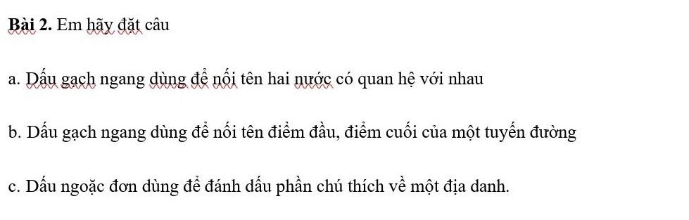 Em hãy đặt câu 
a. Dấu gạch ngang dùng để nối tên hai nước có quan hệ với nhau 
b. Dấu gạch ngang dùng để nối tên điểm đầu, điểm cuối của một tuyến đường 
c. Dấu ngoặc đơn dùng để đánh dấu phần chú thích về một địa danh.