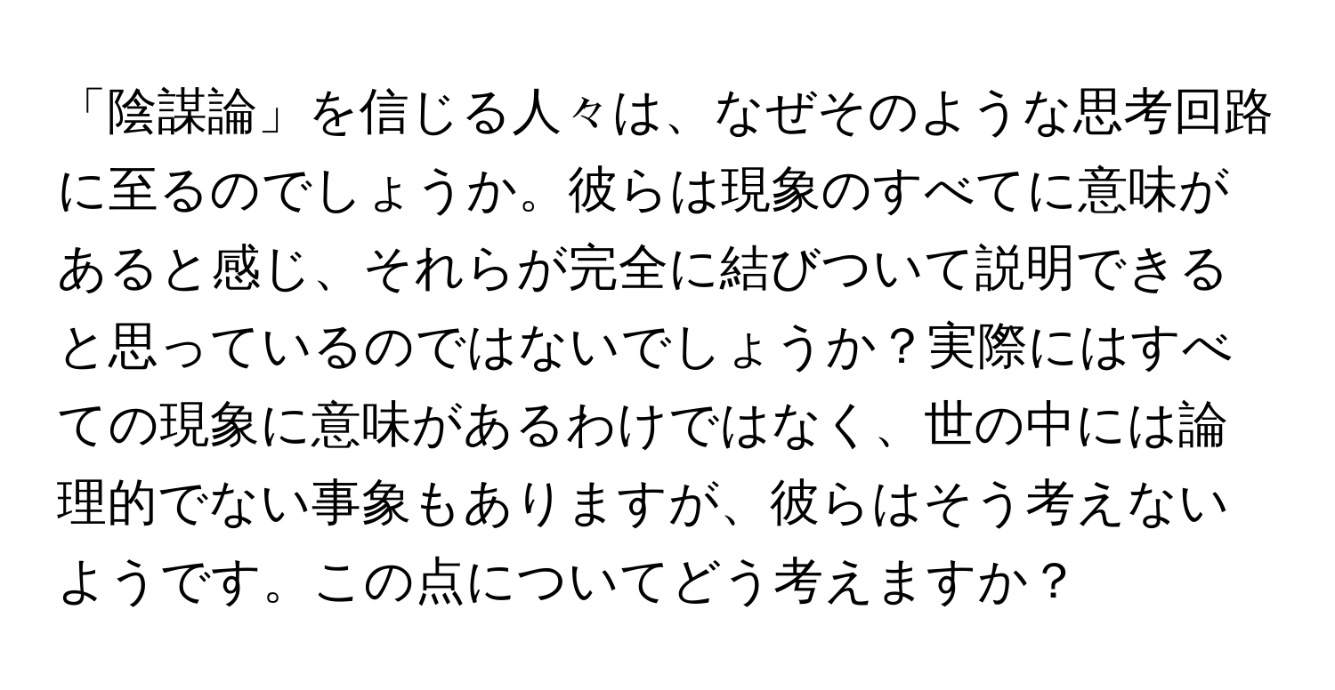 「陰謀論」を信じる人々は、なぜそのような思考回路に至るのでしょうか。彼らは現象のすべてに意味があると感じ、それらが完全に結びついて説明できると思っているのではないでしょうか？実際にはすべての現象に意味があるわけではなく、世の中には論理的でない事象もありますが、彼らはそう考えないようです。この点についてどう考えますか？