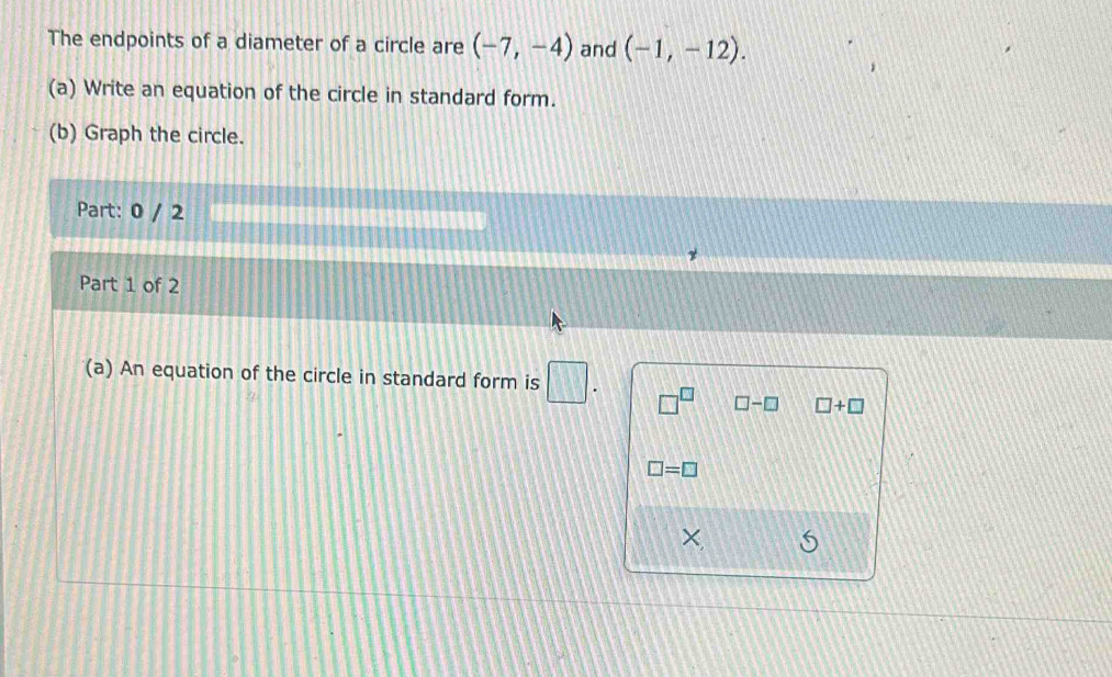 The endpoints of a diameter of a circle are (-7,-4) and (-1,-12). 
(a) Write an equation of the circle in standard form. 
(b) Graph the circle. 
Part: 0 / 2 
Part 1 of 2 
(a) An equation of the circle in standard form is □. □^(□) □ -□ □ +□
□ =□
×