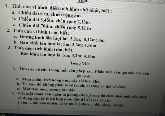 Toan 
1. Tính chu vi hình, diện tích hình chữ nhật, biết : 
a. Chiều dài 6 m, chiều rộng 5m
b. Chiều dài 3, 45m, chều rộng 2, 13m
c. Chiều dài 70dm, chiều rộng 5, 12 m
2. Tính chu vi hình tròn, biết: 
a. Đường kính lần lượt là: 3, 2m; 5, 12m; 6m. 
b. Bán kính lần lượt là: 5m; 3,2m; 4,16m
3. Tính diện tích hình tròn, biết: 
Bán kính lần lượt là: 5m; 3, 2m; 4, 16m
Tiếng Viêt 
1. Tìm các về câu trong mỗi câu ghép sau. Phân tích cầu tạo của các câu 
ghép đó. 
a. Mùa xuân, trời nóng nực, cây cối héo khô. 
b. Vẽ bản đồ không phải là vẽ tranh, ai cũng có thể vẽ được. 
c. Mặt trời mọc, sương tan dần. 
2. Viết một đoạn văn ngắn tả phong cảnh, trong đó có ít nhất một cầu ghép 
sử dụng cặp từ thích hợp dưới đây để nổi các về câu 
( vừa …đã; bao nhiêu…bầy nhiêu; chưa …đã; càng…càng)