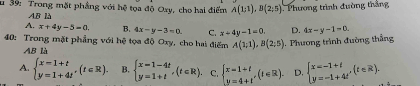 39: Trong mặt phẳng với hệ tọa độ Oxy, cho hai điểm A(1;1), B(2;5). Phương trình đường thắng
AB là
A. x+4y-5=0. B. 4x-y-3=0. C. x+4y-1=0. D. 4x-y-1=0. 
40: Trong mặt phẳng với hệ tọa độ Oxy, cho hai điểm A(1;1), B(2;5). Phương trình đường thẳng
AB là
A. beginarrayl x=1+t y=1+4tendarray.  ,(t∈ R). B. beginarrayl x=1-4t y=1+tendarray.  ,(t∈ R). C. beginarrayl x=1+t y=4+t'endarray.  (t∈ R). D. beginarrayl x=-1+t y=-1+4t'endarray.  (t∈ R).