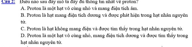 Cầu 2: Điều nào sau đầy mô tả đầy đú thống tin nhất về proton?
A. Proton là một hạt vô cùng nhỏ và mang điện tích âm.
B. Proton là hạt mang điện tích dương và được phát hiện trong hạt nhân nguyên
tử.
C. Proton là hạt không mang điện và được tìm thấy trong hạt nhân nguyên tử.
D. Proton là một hạt vô cùng nhỏ, mang điện tích dương và được tìm thầy trong
hạt nhân nguyên tử.