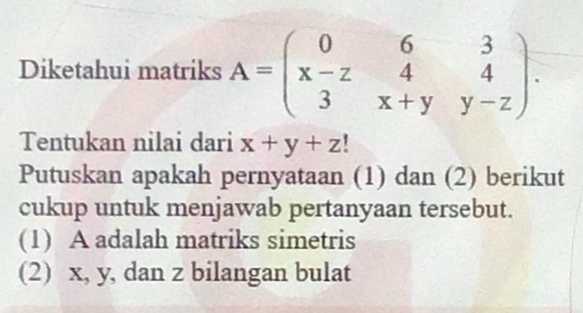 Diketahui matriks A=beginpmatrix 0&6&3 x-z&4&4 3&x+y&y-zendpmatrix. 
Tentukan nilai dari x+y+z
Putuskan apakah pernyataan (1) dan (2) berikut
cukup untuk menjawab pertanyaan tersebut.
(1) A adalah matriks simetris
(2) x, y, dan z bilangan bulat