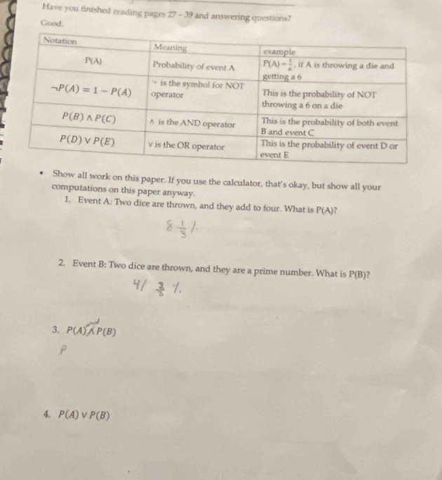 Have you finished reading pages 27-3 9 and answering questions?
Good.
Show all work on this paper. If you use the calculator, that's okay, but show all your
computations on this paper anyway.
1. Event A: Two dice are thrown, and they add to four. What is P(A) ?
2. Event B: Two dice are thrown, and they are a prime number. What is P(B) ?
3. P(A)wedge P(B)
4. P(A)vee P(B)