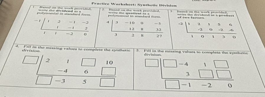 Practice Worksheet: Synthetic Division
I Hased on the work provided. 2. Based on the work provided, 3 Based on the work provided.
write the dividend as a write the quotient as a write the dividend as a product 
polynomial in standard form. polynomial in standard form. of two factors.
-1 2          4 3 -10 0 -5 / -2 beginarrayr 150 0-2-6 hline endarray
1 -1
12 8 32
1 -2
3 2 8 27
4. Fill i