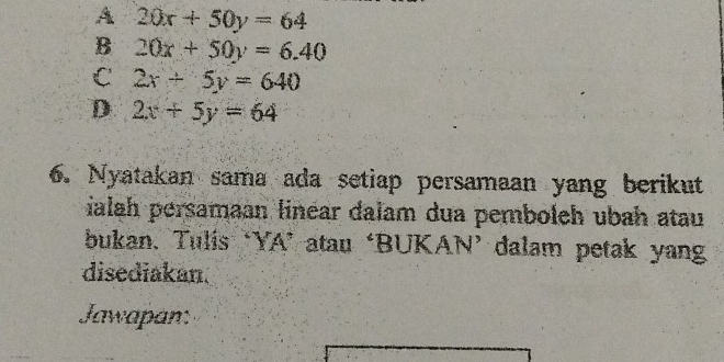 A 20x+50y=64
B 20x+50y=6.40
C 2x+5y=640
D 2x+5y=64
6. Nyatakan sama ada setiap persamaan yang berikut
ialah persamaan linear dalam dua pemboleh ubah atau
bukan. Tulis ‘YA’ atau ‘BUKAN’ dalam petak yang
disediakan.
Jawapan: