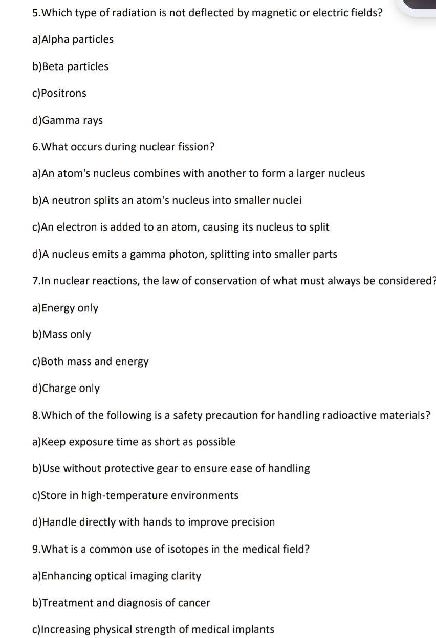 Which type of radiation is not deflected by magnetic or electric fields?
a)Alpha particles
b)Beta particles
c)Positrons
d)Gamma rays
6.What occurs during nuclear fission?
a)An atom's nucleus combines with another to form a larger nucleus
b)A neutron splits an atom's nucleus into smaller nuclei
c)An electron is added to an atom, causing its nucleus to split
d)A nucleus emits a gamma photon, splitting into smaller parts
7.In nuclear reactions, the law of conservation of what must always be considered?
a)Energy only
b)Mass only
c)Both mass and energy
d)Charge only
8.Which of the following is a safety precaution for handling radioactive materials?
a)Keep exposure time as short as possible
b)Use without protective gear to ensure ease of handling
c)Store in high-temperature environments
d)Handle directly with hands to improve precision
9.What is a common use of isotopes in the medical field?
a)Enhancing optical imaging clarity
b)Treatment and diagnosis of cancer
c)Increasing physical strength of medical implants