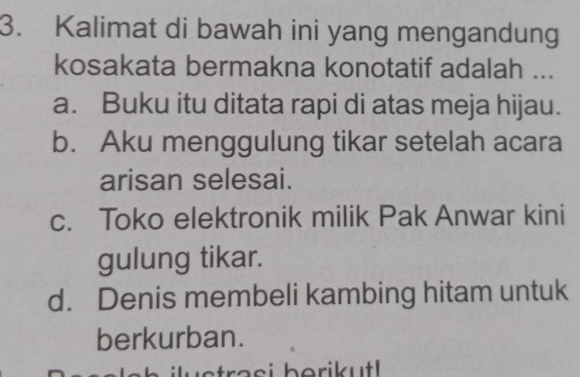 Kalimat di bawah ini yang mengandung
kosakata bermakna konotatif adalah ...
a. Buku itu ditata rapi di atas meja hijau.
b. Aku menggulung tikar setelah acara
arisan selesai.
c. Toko elektronik milik Pak Anwar kini
gulung tikar.
d. Denis membeli kambing hitam untuk
berkurban.