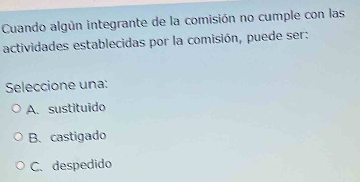 Cuando algún integrante de la comisión no cumple con las
actividades establecidas por la comisión, puede ser:
Seleccione una:
A. sustituido
B.castigado
C. despedido