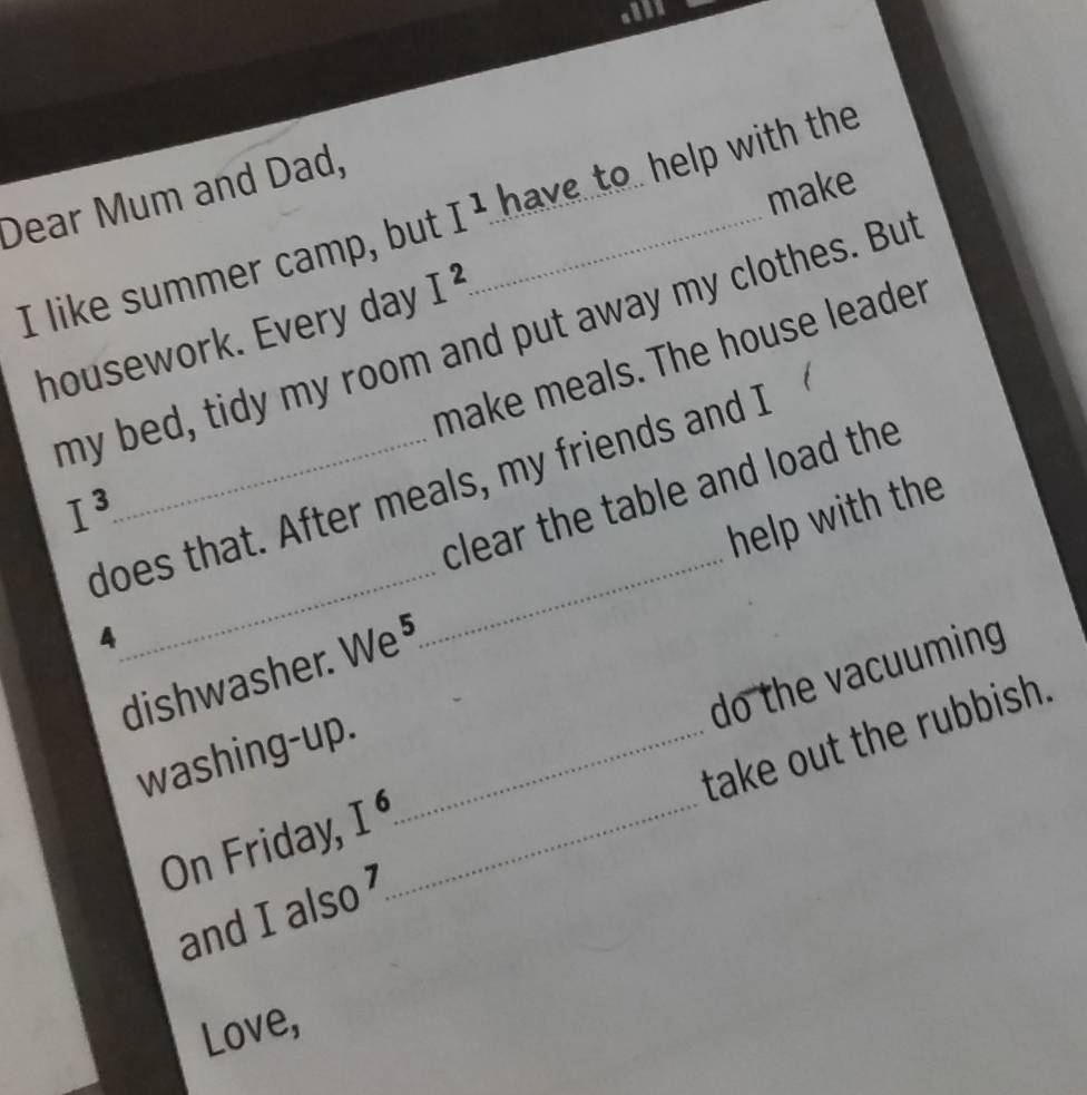 make 
Dear Mum and Dad, 
I like summer camp, but I^1. _ have to help with the 
housework. Every day I^2. 
my bed, tidy my room and put away my clothes. But 
make meals. The house leader 
does that. After meals, my friends and I 
clear the table and load the
I^3. 
_ 
help with the 
4 
_ 
dishwasher. We⁵ 
do the vacuuming 
washing-up._ 
and I also take out the rubbish. 
On Friday, I^6. _ 
Love,