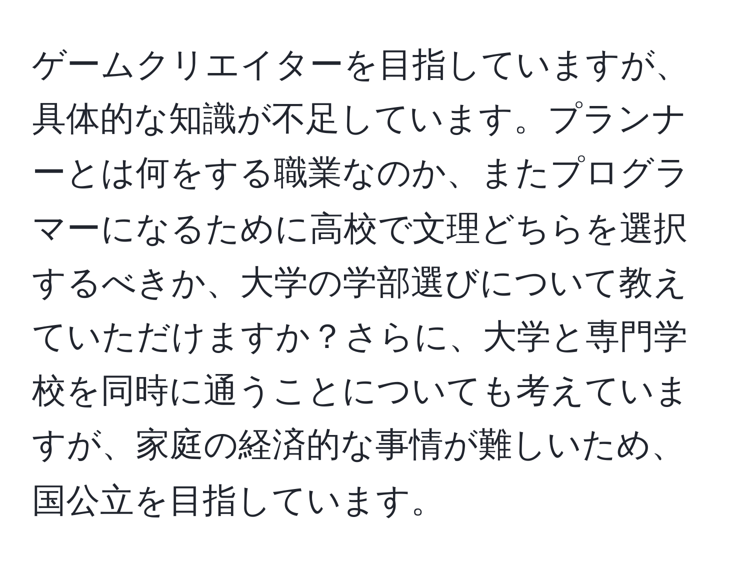 ゲームクリエイターを目指していますが、具体的な知識が不足しています。プランナーとは何をする職業なのか、またプログラマーになるために高校で文理どちらを選択するべきか、大学の学部選びについて教えていただけますか？さらに、大学と専門学校を同時に通うことについても考えていますが、家庭の経済的な事情が難しいため、国公立を目指しています。