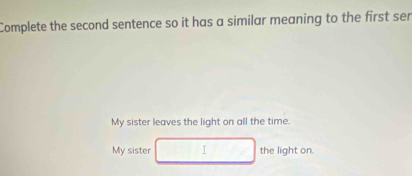 Complete the second sentence so it has a similar meaning to the first ser
My sister leaves the light on all the time.
My sister I the light on.