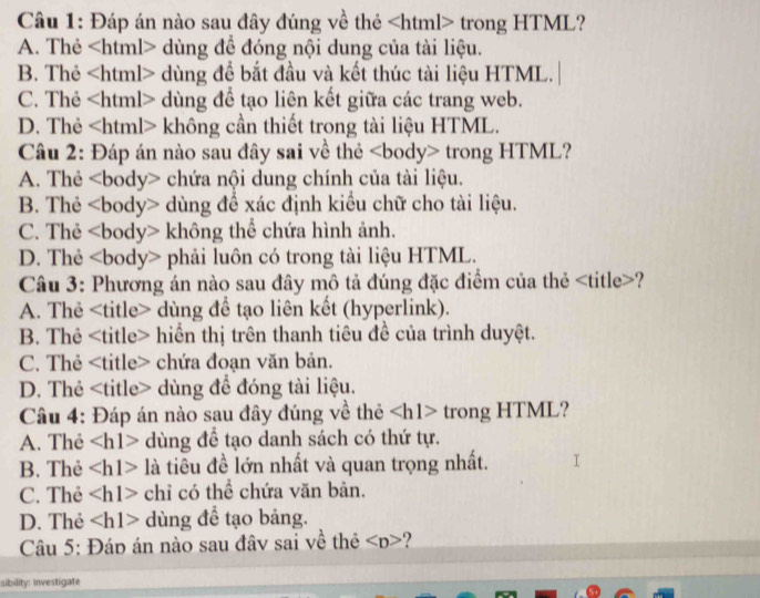 Đáp án nào sau đây đúng về thẻ trong HTML?
A. Thẻ dùng để đóng nội dung của tài liệu.
B. Thẻ dùng để bắt đầu và kết thúc tài liệu HTML.
C. Thẻ dùng để tạo liên kết giữa các trang web.
D. Thẻ không cần thiết trong tài liệu HTML.
Câu 2: Đáp án nào sau đây sai về thẻ trong HTML?
A. Thẻ chứa nội dung chính của tài liệu.
B. Thẻ dùng để xác định kiều chữ cho tài liệu.
C. Thẻ không thể chứa hình ảnh.
D. Thẻ * phải luôn có trong tài liệu HTML.
Câu 3: Phương án nào sau đây mô tả đúng đặc điểm của thẻ ?
A. Thẻ dùng để tạo liên kết (hyperlink).
B. Thẻ hiển thị trên thanh tiêu đề của trình duyệt.
C. Thẻ chứa đoạn văn bản.
D. Thẻ dùng để đóng tài liệu.
Câu 4: Đáp án nào sau đây đúng về thẻ trong HTML?
A. Thẻ dùng để tạo danh sách có thứ tự.
B. Thẻ là tiêu đề lớn nhất và quan trọng nhất.
C. Thẻ chỉ có thể chứa văn bản.
D. Thẻ dùng để tạo bảng.
Câu 5: Đáp án nào sau đâv sai về thẻ
sibility: iwestigate