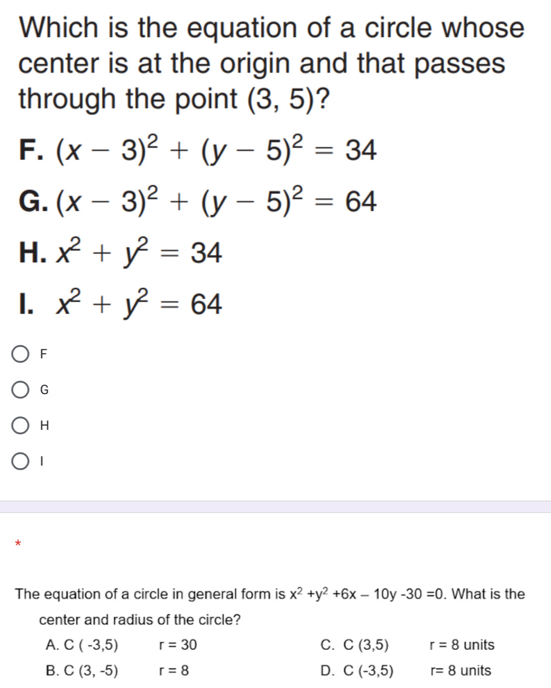 Which is the equation of a circle whose
center is at the origin and that passes
through the point (3,5) ?
F. (x-3)^2+(y-5)^2=34
G. (x-3)^2+(y-5)^2=64
H. x^2+y^2=34
I. x^2+y^2=64
F
G
H
1
*
The equation of a circle in general form is x^2+y^2+6x-10y-30=0. What is the
center and radius of the circle?
A. C(-3,5) r=30 C. C(3,5) r=8 units
B. C(3,-5) r=8 D. C(-3,5) r=8 units