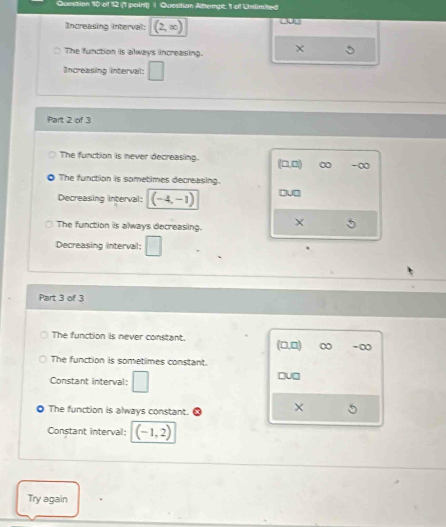(1 poirt) | Question Attempt: 1 of Unlimbed
Increasing interval; (2,∈fty )
The function is always increasing.
×
Increasing interval: □ 
Part 2 of 3
The function is never decreasing.
(□,□) ∞ -∞
The function is sometimes decreasing.
Decreasing interval: (-4,-1)
□U□
The function is always decreasing.
X
Decreasing interval: □ 
Part 3 of 3
The function is never constant.
(□ ,□ ) ∞ -∞
The function is sometimes constant.
Constant interval: □
□ U□
The function is always constant.
×
Constant interval: (-1,2)
Try again