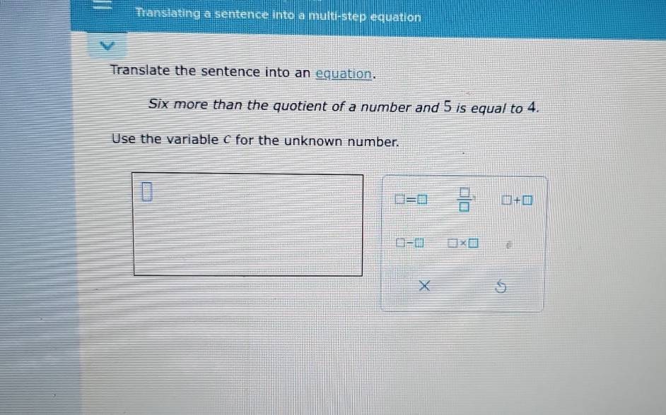 Translating a sentence into a multi-step equation 
Translate the sentence into an equation. 
Six more than the quotient of a number and 5 is equal to 4. 
Use the variable C for the unknown number.
□ =□  □ /□   □ +□
□ -□ □ * □
X