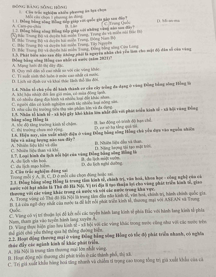 đòng bảng sông hòng
1. Câu trắc nghiệm nhiều phương án lựa chọn
Mỗi câu chọn 1 phương án đúng
1.1. Đồng bằng sông Hồng tiếp giáp với quốc gia nào sau đây? D. Mi-an-ma
A. Cam-pu-chia B. Lào
C. Trung Quốc
1.2. Đồng bằng sông Hồng tiếp giáp với những vùng nào sau đây?
A) Bắc Trung Bộ và duyên hải miền Trung, Trung du và miền núi Bắc Bộ
B. Bắc Trung Bộ và duyên hải miền Trung, Đông Nam Bộ
C. Bắc Trung Bộ và duyên hải miền Trung, Tây Nguyên
D. Bắc Trung Bộ và duyên hải miền Trung, Đồng bằng sông Cửu Long
1.3. Phát biểu nào sau đây không phải là nguyên nhân chủ yếu làm cho mật độ dân số của vùng
Đồng bằng sông Hồng cao nhất cả nước (năm 2021)?
A. Mạng lưới đô thị dày đặc.
B. Quy mô dân số cao nhất so với các vùng khác.
C. Tỉ suất sinh thô luôn ở mức cao nhất cả nước.
D. Lịch sử định cư và khai thác lãnh thổ lâu đời.
1.4. Nhân tố chủ yếu để hình thành cơ cấu cây trồng đa dạng ở vùng Đồng bằng sông Hồng là
A. khí hậu nhiệt đới ẩm gió mùa, có mùa đông lạnh.
B. có nhiều dạng địa hình và nhiều loại đất khác nhau.
C. người dân có kinh nghiệm canh tác nhiều loại nông sản.
D. nhu cầu thị trường tiêu thụ sản phẩm lớn và đa dạng.
1.5. Nhân tố kinh tể - xã hội gây khó khăn lớn nhất đối với phát triển kinh tế - xã hội vùng Đồng
bằng sông Hồng là
A. tốc độ tăng trưởng kinh tế chậm. B. lao động có trình độ hạn chế.
C. thị trường chưa mở rộng. D. cơ sở hạ tầng quá tải.
1.6. Hiện nay, sản xuất nhiệt điện ở vùng Đồng bằng sông Hồng chủ yếu dựa vào nguồn nhiên
liệu và năng lượng nào sau đây?
A. Nhiên liệu khí và dầu B. Nhiên liệu dầu và than.
C. Nhiên liệu than và khí. D. Năng lượng tái tạo mặt trời.
1.7. Loại hình du lịch nổi bật của vùng Đồng bằng sông Hồng là
A. du lịch văn hoá. B. du lịch miệt vườn.
C. du lịch mạo hiểm. D. du lịch nghỉ dưỡng.
2. Câu trắc nghiệm đúng sai
Trong mỗi ý A, B, C, D ở mỗi câu chọn đúng hoặc sai.
2.1. Đồng bằng sông Hồng là trung tâm kinh tế, chính trị, văn hoá, khoa học - công nghệ của cả
nước với hạt nhân là Thủ đô Hà Nội. Vị trí địa lí tạo thuận lợi cho vùng phát triển kinh tế, giao
thương với các vùng khác trong cả nước và với các nước trong khu vực.
A. Trong vùng có Thủ đô Hà Nội là trung tâm đầu não kinh tế, văn hoá, chính trị, hành chính quốc gia.
B. Là cửa ngõ duy nhất của nước ta để kết nối phát triển kinh tế, thương mại với ASEAN và Trung
Quốc.
C. Vùng có vị trí thuận lợi để kết nối các tuyến hành lang kinh tế phía Bắc với hành lang kinh tế phía
Nam, tham gia vào tuyến hành lang xuyên Á.
D. Vùng thực hiện giao lưu kinh tế - xã hội với các vùng khác trong nước cũng như với các nước trên
thế giới chủ yếu thông qua hệ thống đường biển.
2.2. Hoạt động thương mại ở vùng Đồng bằng sông Hồng có tốc độ phát triển nhanh, có nghĩa
thúc đẩy các ngành kinh tế khác phát triển.
A. Hà Nội là trung tâm thương mại lớn nhất vùng.
B. Hoạt động nội thương chỉ phát triển ở các thành phố, thị xã.
C. Trị giá xuất khẩu hàng hoá tăng nhanh và chiếm tỉ trọng cao trong tồng trị giá xuất khẩu của cả
