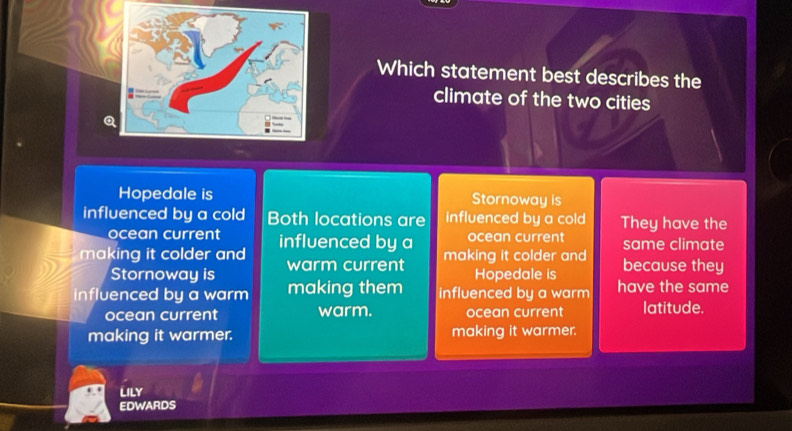 Which statement best describes the
climate of the two cities
Q
Hopedale is Stornoway is
influenced by a cold Both locations are influenced by a cold They have the
ocean current same climate
making it colder and influenced by a ocean current
making it colder and
Stornoway is warm current because they
Hopedale is
influenced by a warm making them influenced by a warm have the same
ocean current warm. ocean current latitude.
making it warmer. making it warmer.
Lily
EDWARDS