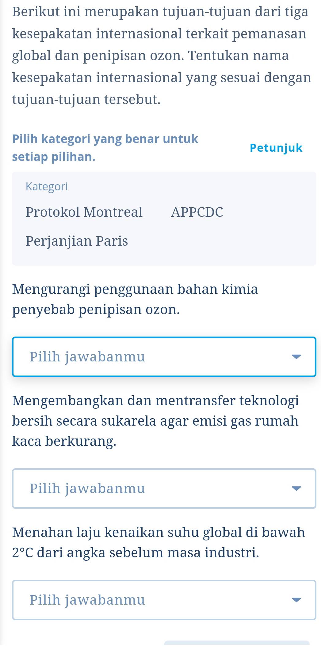 Berikut ini merupakan tujuan-tujuan dari tiga
kesepakatan internasional terkait pemanasan
global dan penipisan ozon. Tentukan nama
kesepakatan internasional yang sesuai dengan
tujuan-tujuan tersebut.
Pilih kategori yang benar untuk
Petunjuk
setiap pilihan.
Kategori
Protokol Montreal APPCDC
Perjanjian Paris
Mengurangi penggunaan bahan kimia
penyebab penipisan ozon.
Pilih jawabanmu
Mengembangkan dan mentransfer teknologi
bersih secara sukarela agar emisi gas rumah
kaca berkurang.
Pilih jawabanmu
Menahan laju kenaikan suhu global di bawah
2°C dari angka sebelum masa industri.
Pilih jawabanmu