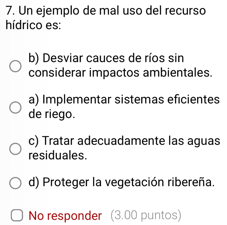 Un ejemplo de mal uso del recurso
hídrico es:
b) Desviar cauces de ríos sin
considerar impactos ambientales.
a) Implementar sistemas eficientes
de riego.
c) Tratar adecuadamente las aguas
residuales.
d) Proteger la vegetación ribereña.
No responder (3.00 puntos)