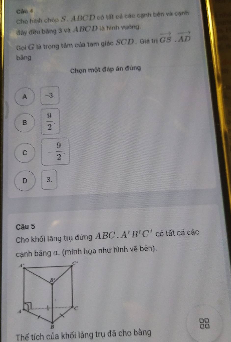 Cho hình chóp S. ABCD có tất cả các cạnh bên và cạnh
đầy đều bằng 3 và ABCD là hình vuông.
Gọi G là trọng tâm của tam giác SCD . Giá trị vector GS.vector AD
bǎng
Chọn một đáp án đúng
A -3.
B  9/2 .
C - 9/2 .
D 3.
Câu 5
Cho khối lăng trụ đứng ABC . A'B'C' có tất cả các
cạnh bằng a. (minh họa như hình vẽ bên).
Thể tích của khối lăng trụ đã cho bằng