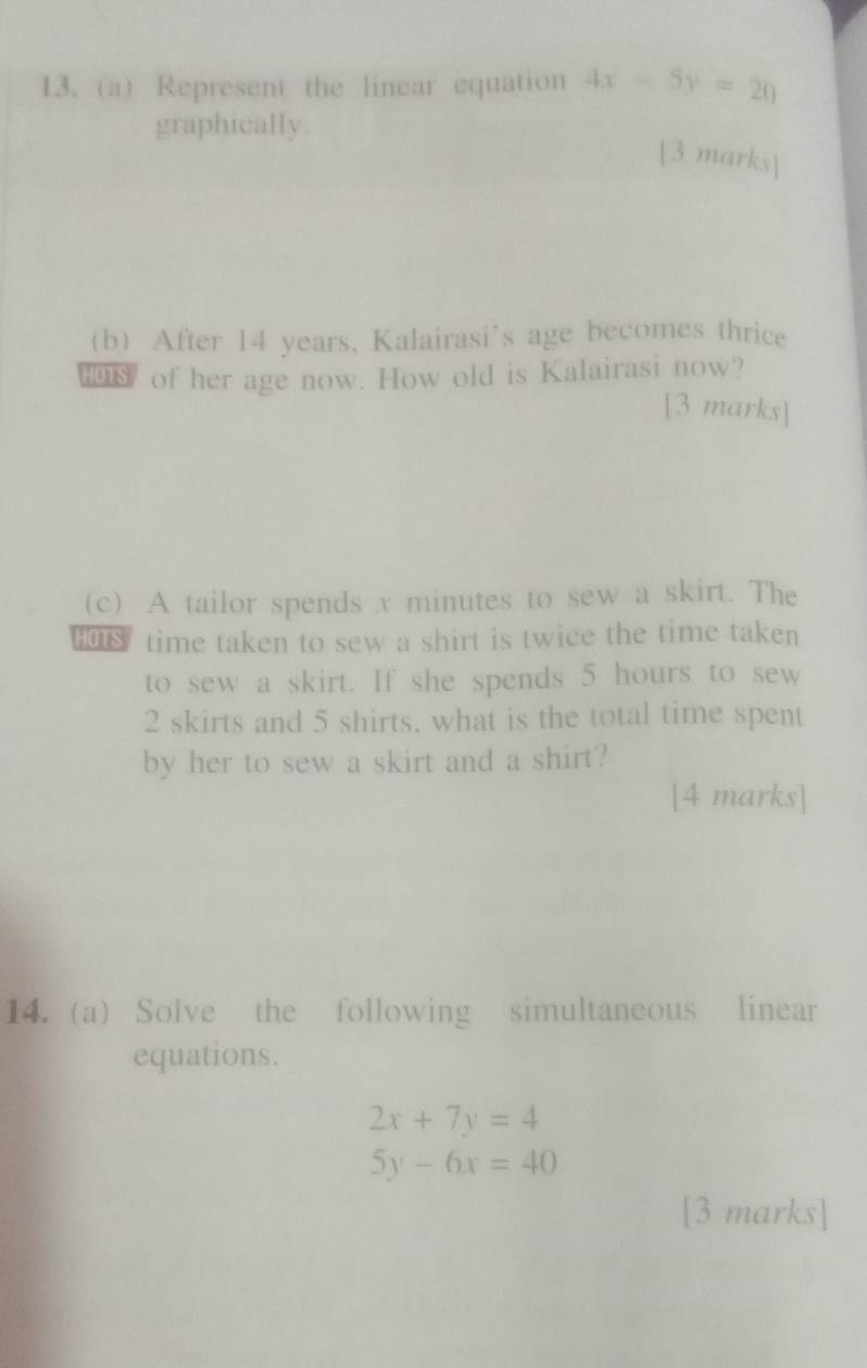 Represent the linear equation 4x-5y=20
graphically.
[3 marks]
(b) After 14 years, Kalairasi's age becomes thrice
of her age now. How old is Kalairasi now?
[3 marks]
(c) A tailor spends x minutes to sew a skirt. The
tOs time taken to sew a shirt is twice the time taken
to sew a skirt. If she spends 5 hours to sew
2 skirts and 5 shirts, what is the total time spent
by her to sew a skirt and a shirt?
[4 marks]
14. (a) Solve the following simultaneous linear
equations.
2x+7y=4
5y-6x=40
[3 marks]