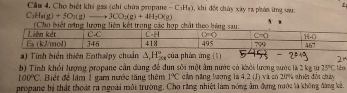 Cho biết khi gas (chỉ chứa propane -C_3H_8) , khi đốt cháy xảy ra phản ứng sau:
C_3H_8(g)+5O_2(g)to 3CO_2(g)+4H_2O(g)
(Cho biết năng lượng liên kết trong các hợp chất theo bảng sa
a) Tính biến thiên Enthalpy chuẩn △ _rH_(298)^o của phản ứng (1)
b) Tính khối lượng propane cần dùng đề đun sôi một ẩm nước có khối lượng nước là 2 kg từ 25°C lên
100°C Biết đề làm 1 gam nước tăng thêm 1°C cần năng lượng là 4,2 (J) và có 20% nhiệt đốt chảy
propane bị thất thoát ra ngoài môi trường. Cho rằng nhiệt làm nóng ẩm đựng nước là không đáng kể.