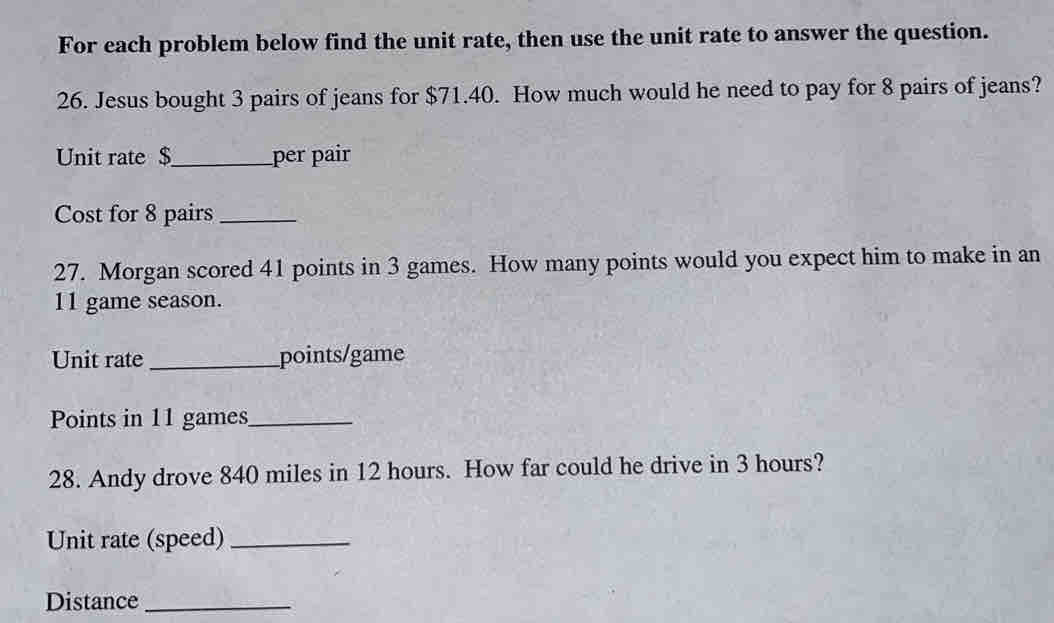 For each problem below find the unit rate, then use the unit rate to answer the question. 
26. Jesus bought 3 pairs of jeans for $71.40. How much would he need to pay for 8 pairs of jeans? 
Unit rate $ _ per pair 
Cost for 8 pairs_ 
27. Morgan scored 41 points in 3 games. How many points would you expect him to make in an
11 game season. 
Unit rate _points/game 
Points in 11 games_ 
28. Andy drove 840 miles in 12 hours. How far could he drive in 3 hours? 
Unit rate (speed)_ 
Distance_