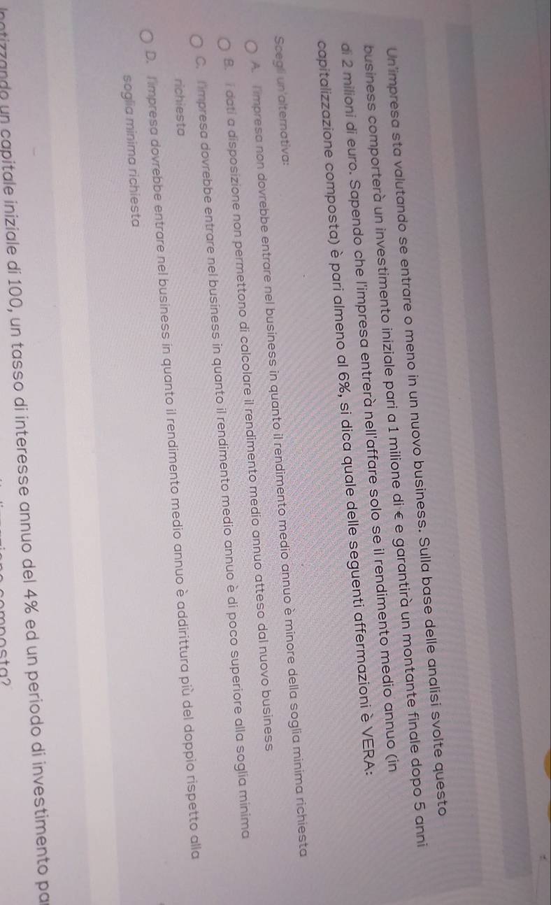 Un'impresa sta valutando se entrare o meno in un nuovo business. Sulla base delle analisi svolte questo
business comporterà un investimento iniziale pari a 1 milione di € e garantirà un montante finale dopo 5 anni
di 2 milioni di euro. Sapendo che l'impresa entrerà nell'affare solo se il rendimento medio annuo (in
capitalizzazione composta) è pari almeno al 6%, si dica quale delle seguenti affermazioni è VERA:
Scegli un'alternativa:
A. I impresa non dovrebbe entrare nel business in quanto il rendimento medio annuo è minore della soglia minima richiesta
B. I dati a disposizione non permettono di calcolare il rendimento medio annuo atteso dal nuovo business
C. Dimpresa dovrebbe entrare nel business in quanto il rendimento medio annuo è di poco superiore alla soglia minima
richiesta
D. Timpresa dovrebbe entrare nel business in quanto il rendimento medio annuo è addirittura più del doppio rispetto alla
soglia minima richiesta
intizzando un capitale iniziale di 100, un tasso di interesse annuo del 4% ed un periodo di investimento par
