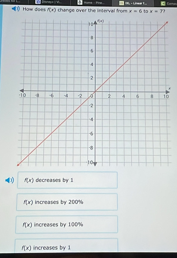 Disney +1VL Home - Pine... IXL - Linear f... Campu
How does f(x) change over the interval from x=6 to x=7 ?
×
D f(x) decreases by 1
f(x) increases by 200%
f(x) increases by 100%
f(x) increases by 1