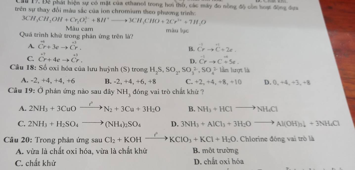 Để phát hiện sự có mặt của ethanol trong hơi thờ, các máy đo nồng độ còn hoạt động dựa
trên sự thay đổi màu sắc của ion chromium theo phương trình:
3CH_3CH_2OH+Cr_2O_7^((2-)+8H^+)to 3CH_3CHO+2Cr^(3+)+7H_2O
Màu cam màu lục
Quá trình khử trong phản ứng trên là?
A. ^+6Cr+3eto Cr. ^-1Crto^(+1)C+2e.
B.
C. beginarrayr +7 Cr+4eto Cr.end(array)^(-1)_Crto C^(+4)5e.
D.
Câu 18: Số oxi hóa của lưu huỳnh (S) trong H_2S,SO_2,SO_3^((2-),SO_4^(2-) lần lượt là
A. -2, +4, +4, +6 B. -2, +4, +6, +8 C. +2, +4, +8, +10 D. 0, +4, +3, +8
Câu 19: Ở phản ứng nào sau đây NH_3) đóng vai trò chất khử ?
A. 2NH_3+3CuOxrightarrow I^0N_2+3Cu+3H_2O
B. NH_3+HClto NH_4Cl
C. 2NH_3+H_2SO_4to (NH_4)_2SO_4 D. 3NH_3+AlCl_3+3H_2Oto Al(OH)_3downarrow +3NH_4Cl
Câu 20: Trong phản ứng sau Cl_2+KOHxrightarrow I^0KClO_3+KCl+H_2O. Chlorine đóng vai trò là
A. vừa là chất oxi hóa, vừa là chất khử B. một trường
C. chất khử D. chất oxi hóa